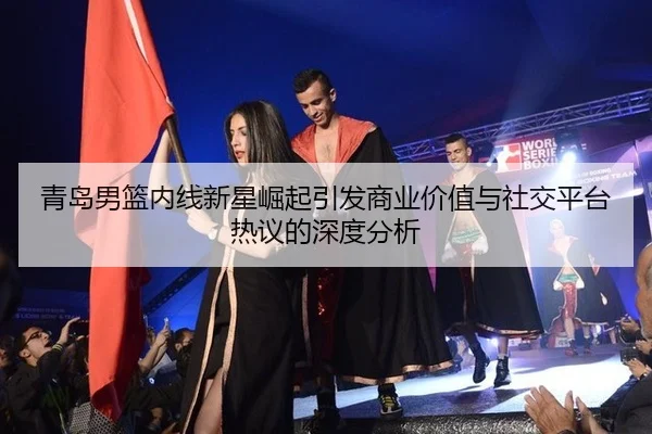 青岛男篮内线新星崛起引发商业价值与社交平台热议的深度分析